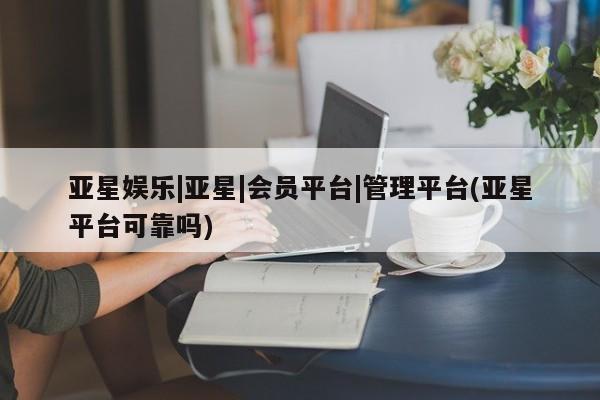 亚星会员开户-会员登陆 亚星网页亚星娱乐|亚星|会员平台|管理平台(亚星平台可靠吗)