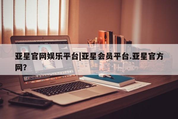 亚星会员开户-会员登陆 亚星网页亚星官网娱乐平台|亚星会员平台.亚星官方网？