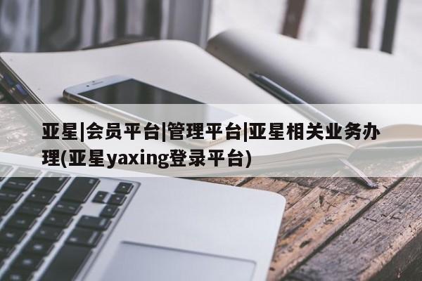 亚星会员开户-会员登陆 亚星网页亚星|会员平台|管理平台|亚星相关业务办理(亚星yaxing登录平台)