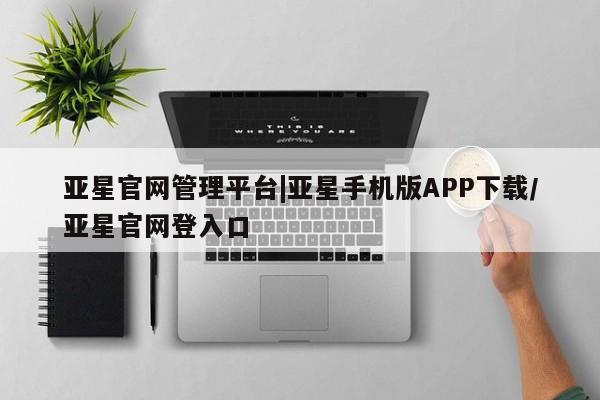 亚星会员开户-会员登陆 亚星网页亚星官网管理平台|亚星手机版APP下载/亚星官网登入口