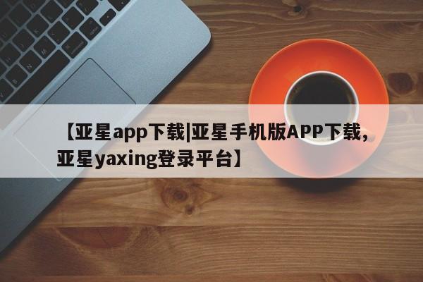 亚星会员开户-会员登陆 亚星网页【亚星app下载|亚星手机版APP下载,亚星yaxing登录平台】
