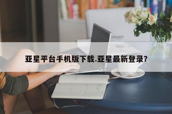 亚星会员开户-会员登陆 亚星网页亚星平台手机版下载.亚星最新登录？
