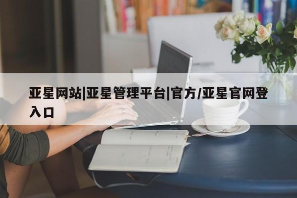 亚星会员开户-会员登陆 亚星网页亚星网站|亚星管理平台|官方/亚星官网登入口