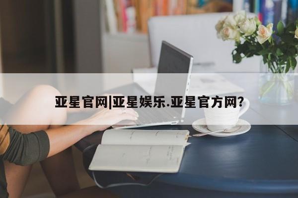 亚星会员开户-会员登陆 亚星网页亚星官网|亚星娱乐.亚星官方网？