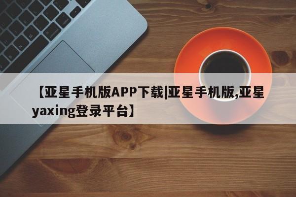 亚星会员开户-会员登陆 亚星网页【亚星手机版APP下载|亚星手机版,亚星yaxing登录平台】