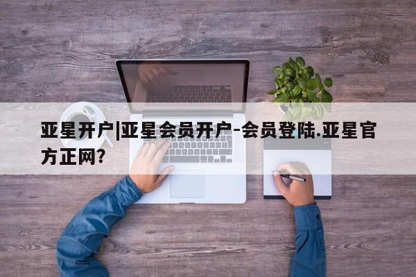 亚星会员开户-会员登陆 亚星网页亚星开户|亚星会员开户-会员登陆.亚星官方正网？