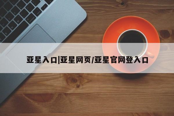 亚星会员开户-会员登陆 亚星网页亚星入口|亚星网页/亚星官网登入口
