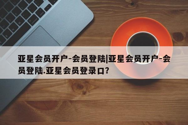 亚星会员开户-会员登陆 亚星网页亚星会员开户-会员登陆|亚星会员开户-会员登陆.亚星会员登录口？