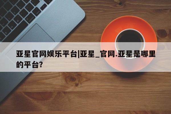 亚星会员开户-会员登陆 亚星网页亚星官网娱乐平台|亚星_官网.亚星是哪里的平台？