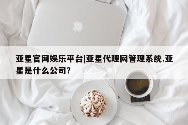 亚星会员开户-会员登陆 亚星网页亚星官网娱乐平台|亚星代理网管理系统.亚星是什么公司？