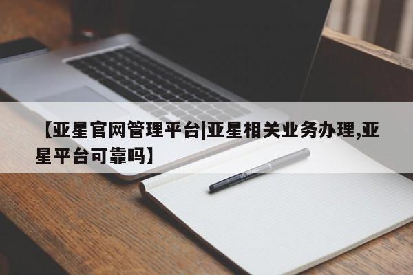 亚星会员开户-会员登陆 亚星网页【亚星官网管理平台|亚星相关业务办理,亚星平台可靠吗】
