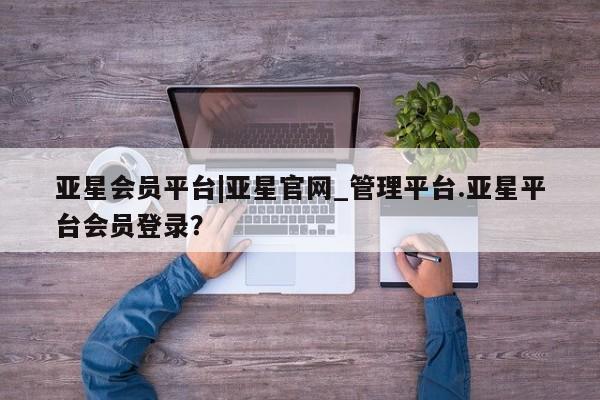 亚星会员开户-会员登陆 亚星网页亚星会员平台|亚星官网_管理平台.亚星平台会员登录？