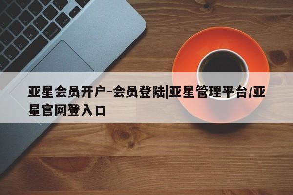 亚星会员开户-会员登陆 亚星网页亚星会员开户-会员登陆|亚星管理平台/亚星官网登入口