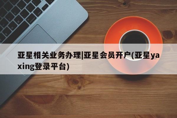 亚星会员开户-会员登陆 亚星网页亚星相关业务办理|亚星会员开户(亚星yaxing登录平台)