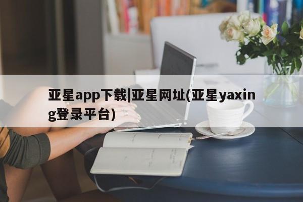 亚星会员开户-会员登陆 亚星网页亚星app下载|亚星网址(亚星yaxing登录平台)