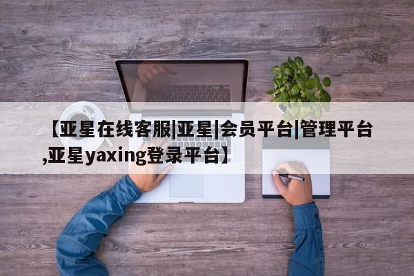 亚星会员开户-会员登陆 亚星网页【亚星在线客服|亚星|会员平台|管理平台,亚星yaxing登录平台】