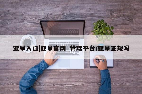 亚星会员开户-会员登陆 亚星网页亚星入口|亚星官网_管理平台/亚星正规吗