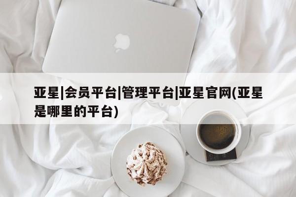 亚星会员开户-会员登陆 亚星网页亚星|会员平台|管理平台|亚星官网(亚星是哪里的平台)