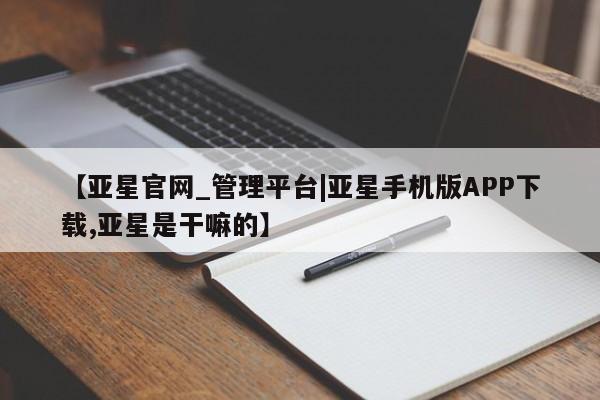 亚星会员开户-会员登陆 亚星网页【亚星官网_管理平台|亚星手机版APP下载,亚星是干嘛的】