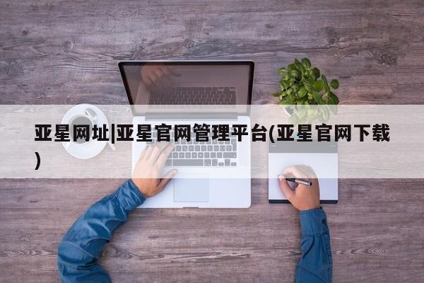 亚星会员开户-会员登陆 亚星网页亚星网址|亚星官网管理平台(亚星官网下载)